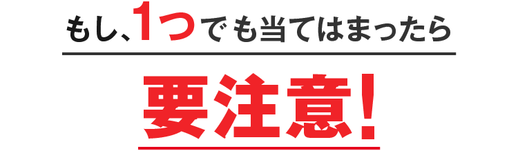 もし、1つでも当てはまったら要注意!