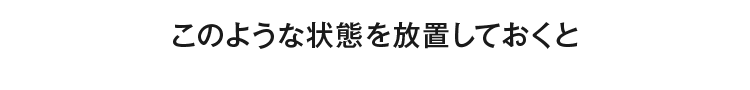 このような状態を放置しておくと